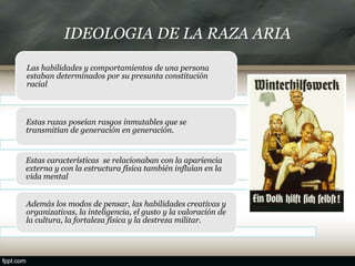 IDEOLOGIA DE LA RAZA ARIA
Las habilidades y comportamientos de una persona
estaban determinados por su presunta constitución
racial
Estas razas poseían rasgos inmutables que se
transmitían de generación en generación.
Estas características se relacionaban con la apariencia
externa y con la estructura física también influían en la
vida mental
Además los modos de pensar, las habilidades creativas y
organizativas, la inteligencia, el gusto y la valoración de
la cultura, la fortaleza física y la destreza militar.
 