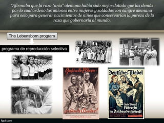 “Afirmaba que la raza “aria” alemana había sido mejor dotada que las demás
por lo cual ordeno las uniones entre mujeres y soldados con sangre alemana
pura solo para generar nacimientos de niños que conservarían la pureza de la
raza que gobernaría al mundo.
The Lebensborn program
programa de reproducción selectiva
 