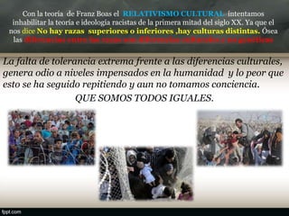 Con la teoría de Franz Boas el RELATIVISMO CULTURAL intentamos
inhabilitar la teoría e ideología racistas de la primera mitad del siglo XX. Ya que el
nos dice No hay razas superiores o inferiores ,hay culturas distintas. Ósea
las diferencias entre las razas son diferencias culturales y no genéticas
La falta de tolerancia extrema frente a las diferencias culturales,
genera odio a niveles impensados en la humanidad y lo peor que
esto se ha seguido repitiendo y aun no tomamos conciencia.
QUE SOMOS TODOS IGUALES.
 