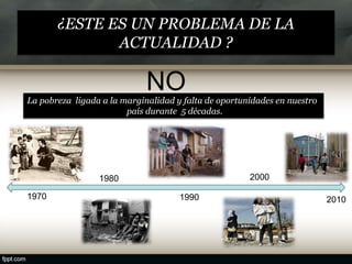 ¿ESTE ES UN PROBLEMA DE LA
ACTUALIDAD ?
NO
La pobreza ligada a la marginalidad y falta de oportunidades en nuestro
país durante 5 décadas.
1970
1980
1990
2000
2010
 
