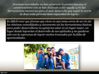Nuestras autoridades no han generado la promoción sino el
asistencialismo solo se han dedicado a dar ayuda y no las
herramientas necesarias para el auto desarrollo que según la teoría
de Boas toda persona tiene capacidad de lograr.
Es difícil creer que jóvenes que viven en una toma cerca de un rio sin
las mínimas comodidades y claramente sin las herramientas básicas
para poder desarrollarse no quisieran estar en un lugar mejor, un
lugar donde lograrían el desarrollo de sus aptitudes y no quedarse
solo con la esperanza de lograr sueños truncados por la falta de
oportunidades .
 