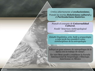 Critico abiertamente al evolucionismo.
Postuló las teorías Relativismo cultural y
el Particularismo histórico.
Postuló el concepto de Universalidad
Cultural.
Fundó “American Anthropological
Association”
Estudió lingüística, arte, baile y arqueología
y más tarde las consideró como
subdisciplinas de la antropología
Influyó en gran número de antropólogos de la
época con su trabajo de campo.
En 1910 Boas ayudó a establecer la Escuela
Internacional de Arqueología y Etnología
Americanas en México
 
