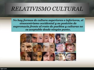 RELATIVISMO CULTURAL
No hay formas de cultura superiores o inferiores, el
etnocentrismo occidental y su posición de
supremacía frente al resto de pueblos y culturas no
es aceptable desde ningún punto.
 