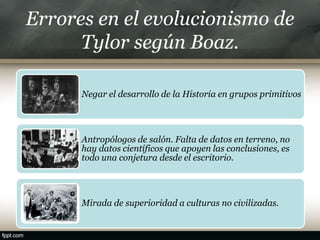 Errores en el evolucionismo de
Tylor según Boaz.
Negar el desarrollo de la Historia en grupos primitivos
Antropólogos de salón. Falta de datos en terreno, no
hay datos científicos que apoyen las conclusiones, es
todo una conjetura desde el escritorio.
Mirada de superioridad a culturas no civilizadas.
 