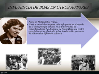 INFLUENCIA DE BOAS EN OTROS AUTORES
• Nació en Philadelphia (1901).
• Ha sido una de las mujeres más influyentes en el mundo
de la antropología, estudió en la Universidad de
Columbia, donde fue discípula de Franz Boas y se centró
especialmente en el estudio sobre la educación y crianza
de niños en las diferentes culturas
MARGARET MEAD
 