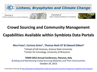 Crowd Sourcing and Community Management
Capabilities Available within Symbiota Data Portals
Nico Franz1, Corinna Gries2 , Thomas Nash III2 & Edward Gilbert1
1

School of Life Sciences, Arizona State University
2 Center for Limnology, University of Wisconsin

TDWD 2013 Annual Conference, Florence, Italy
Building and Maintaining Crowd Sourcing Websites and Their Communities
October 29, 2013
Presentation Overview @ http://taxonbytes.org/tdwg-2013-crowd-sourcing-and-community-management-capabilities-with-symbiota/

 