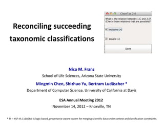 Reconciling succeeding
taxonomic classifications

Nico M. Franz
School of Life Sciences, Arizona State University

Mingmin Chen, Shizhuo Yu, Bertram Ludäscher *
Department of Computer Science, University of California at Davis
ESA Annual Meeting 2012
November 14, 2012 – Knoxville, TN
* PI – NSF-IIS 1118088: A logic-based, provenance-aware system for merging scientific data under context and classification constraints.

 