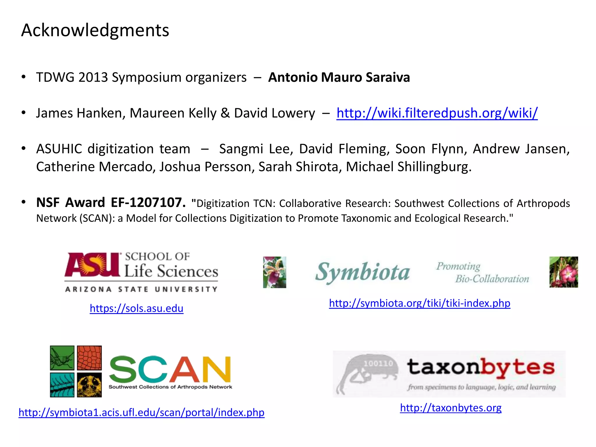 Acknowledgments
• TDWG 2013 Symposium organizers – Antonio Mauro Saraiva
• James Hanken, Maureen Kelly & David Lowery – http://wiki.filteredpush.org/wiki/
• ASUHIC digitization team – Sangmi Lee, David Fleming, Soon Flynn, Andrew Jansen,
Catherine Mercado, Joshua Persson, Sarah Shirota, Michael Shillingburg.
• NSF Award EF-1207107.

"Digitization TCN: Collaborative Research: Southwest Collections of Arthropods
Network (SCAN): a Model for Collections Digitization to Promote Taxonomic and Ecological Research."

https://sols.asu.edu

http://symbiota1.acis.ufl.edu/scan/portal/index.php

http://symbiota.org/tiki/tiki-index.php

http://taxonbytes.org

 