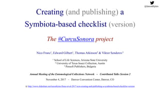 Creating (and publishing) a
Symbiota-based checklist (version)
The #CurcuSonora project
Nico Franz1, Edward Gilbert1, Thomas Atkinson2 & Viktor Senderov3
1 School of Life Sciences, Arizona State University
2 University of Texas Insect Collection, Austin
3 Pensoft Publishers, Bulgaria
Annual Meeting of the Entomological Collections Network – Contributed Talks Session 2
November 4, 2017 – Denver Convention Center, Denver, CO
@ http://www.slideshare.net/taxonbytes/franz-et-al-2017-ecn-creating-and-publishing-a-symbiota-based-checklist-version
@taxonbytes
 