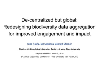 De-centralized but global:
Redesigning biodiversity data aggregation
for improved engagement and impact
Nico Franz, Ed Gilbert & Beckett Sterner
Biodiversity Knowledge Integration Center – Arizona State University
Keynote Session – June 10, 2019
3rd Annual Digital Data Conference – Yale University, New Haven, CO
 