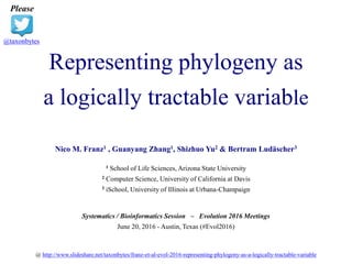 Representing phylogeny as
a logically tractable variable
Please
@taxonbytes
Nico M. Franz1 , Guanyang Zhang1, Shizhuo Yu2 & Bertram Ludäscher3
1 School of Life Sciences, Arizona State University
2 Computer Science, University of California at Davis
3 iSchool, University of Illinois at Urbana-Champaign
Systematics / Bioinformatics Session – Evolution 2016 Meetings
June 20, 2016 - Austin, Texas (#Evol2016)
@ http://www.slideshare.net/taxonbytes/franz-et-al-evol-2016-representing-phylogeny-as-a-logically-tractable-variable
 