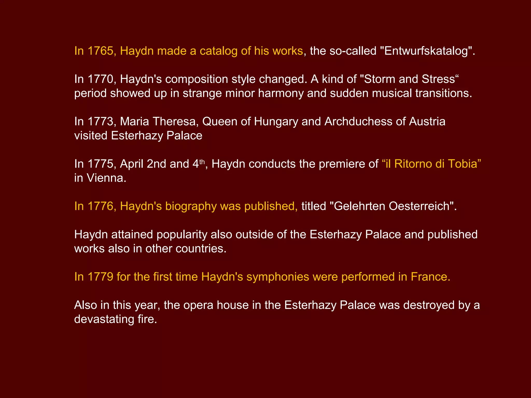 In 1765, Haydn made a catalog of his works, the so-called "Entwurfskatalog".
In 1770, Haydn's composition style changed. A kind of "Storm and Stress“
period showed up in strange minor harmony and sudden musical transitions.
In 1773, Maria Theresa, Queen of Hungary and Archduchess of Austria
visited Esterhazy Palace
In 1775, April 2nd and 4th
, Haydn conducts the premiere of “il Ritorno di Tobia”
in Vienna.
In 1776, Haydn's biography was published, titled "Gelehrten Oesterreich".
Haydn attained popularity also outside of the Esterhazy Palace and published
works also in other countries.
In 1779 for the first time Haydn's symphonies were performed in France.
Also in this year, the opera house in the Esterhazy Palace was destroyed by a
devastating fire.
 