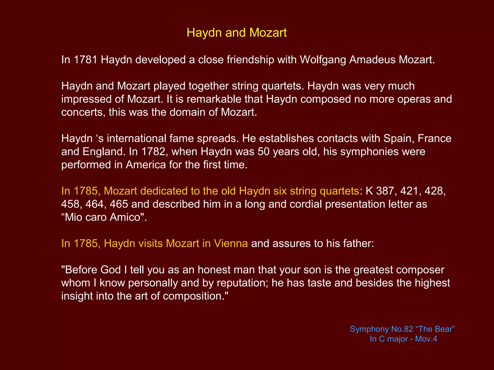 Haydn and Mozart
In 1781 Haydn developed a close friendship with Wolfgang Amadeus Mozart.
Haydn and Mozart played together string quartets. Haydn was very much
impressed of Mozart. It is remarkable that Haydn composed no more operas and
concerts, this was the domain of Mozart.
Haydn ‘s international fame spreads. He establishes contacts with Spain, France
and England. In 1782, when Haydn was 50 years old, his symphonies were
performed in America for the first time.
In 1785, Mozart dedicated to the old Haydn six string quartets: K 387, 421, 428,
458, 464, 465 and described him in a long and cordial presentation letter as
“Mio caro Amico".
In 1785, Haydn visits Mozart in Vienna and assures to his father:
"Before God I tell you as an honest man that your son is the greatest composer
whom I know personally and by reputation; he has taste and besides the highest
insight into the art of composition."
Symphony No.82 “The Bear”
In C major - Mov.4
 