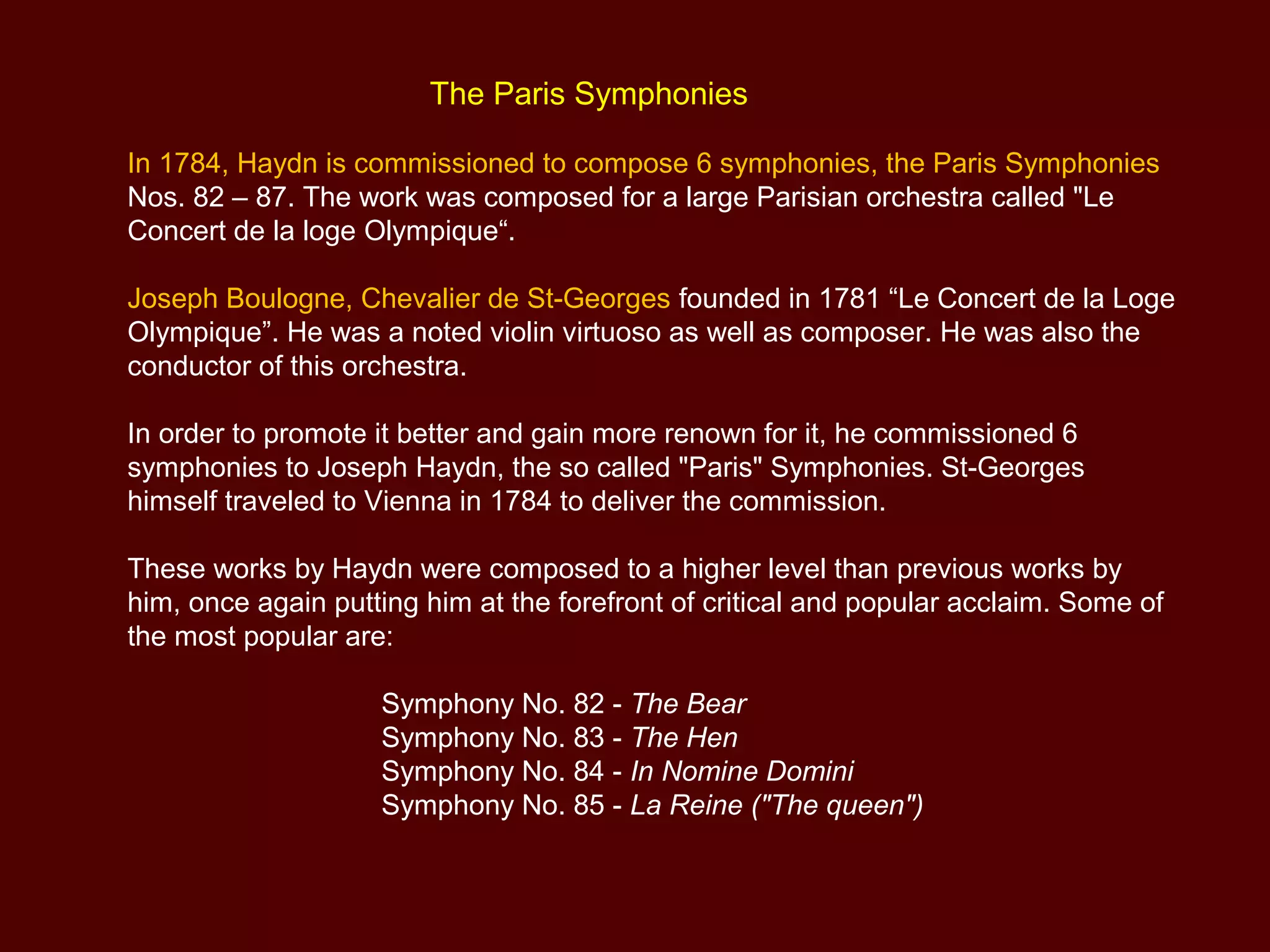 The Paris Symphonies
In 1784, Haydn is commissioned to compose 6 symphonies, the Paris Symphonies
Nos. 82 – 87. The work was composed for a large Parisian orchestra called "Le
Concert de la loge Olympique“.
Joseph Boulogne, Chevalier de St-Georges founded in 1781 “Le Concert de la Loge
Olympique”. He was a noted violin virtuoso as well as composer. He was also the
conductor of this orchestra.
In order to promote it better and gain more renown for it, he commissioned 6
symphonies to Joseph Haydn, the so called "Paris" Symphonies. St-Georges
himself traveled to Vienna in 1784 to deliver the commission.
These works by Haydn were composed to a higher level than previous works by
him, once again putting him at the forefront of critical and popular acclaim. Some of
the most popular are:
Symphony No. 82 - The Bear
Symphony No. 83 - The Hen
Symphony No. 84 - In Nomine Domini
Symphony No. 85 - La Reine ("The queen")
 