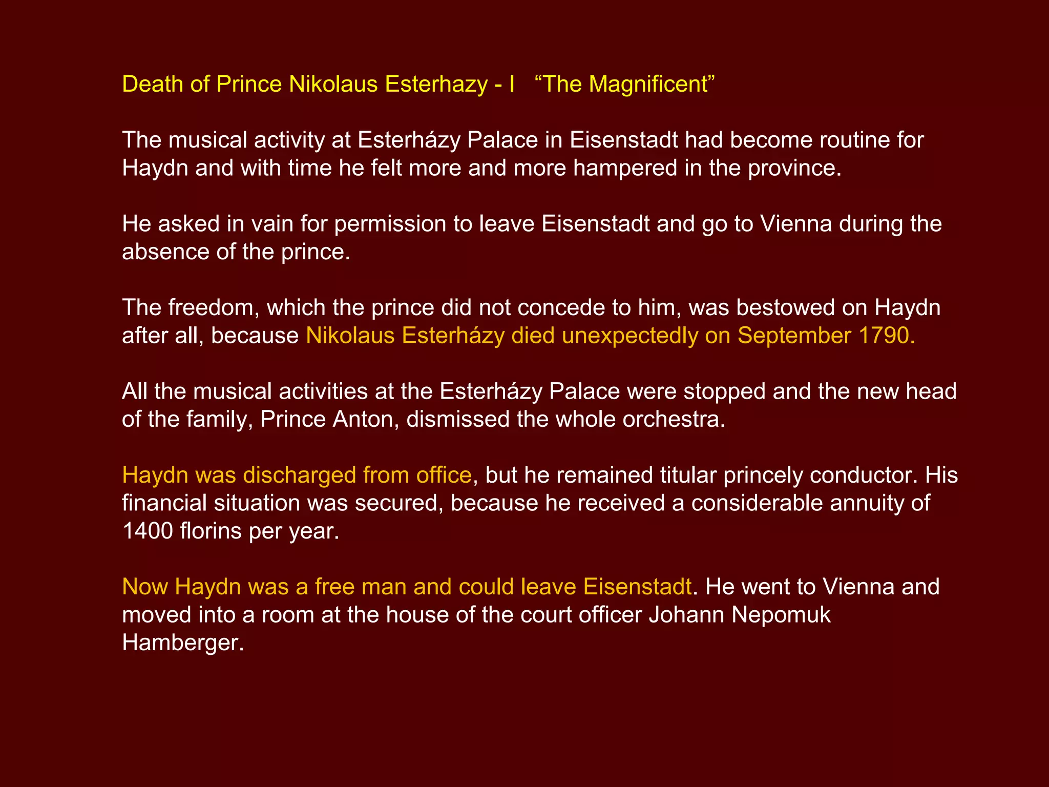 Death of Prince Nikolaus Esterhazy - I “The Magnificent”
The musical activity at Esterházy Palace in Eisenstadt had become routine for
Haydn and with time he felt more and more hampered in the province.
He asked in vain for permission to leave Eisenstadt and go to Vienna during the
absence of the prince.
The freedom, which the prince did not concede to him, was bestowed on Haydn
after all, because Nikolaus Esterházy died unexpectedly on September 1790.
All the musical activities at the Esterházy Palace were stopped and the new head
of the family, Prince Anton, dismissed the whole orchestra.
Haydn was discharged from office, but he remained titular princely conductor. His
financial situation was secured, because he received a considerable annuity of
1400 florins per year.
Now Haydn was a free man and could leave Eisenstadt. He went to Vienna and
moved into a room at the house of the court officer Johann Nepomuk
Hamberger.
 
