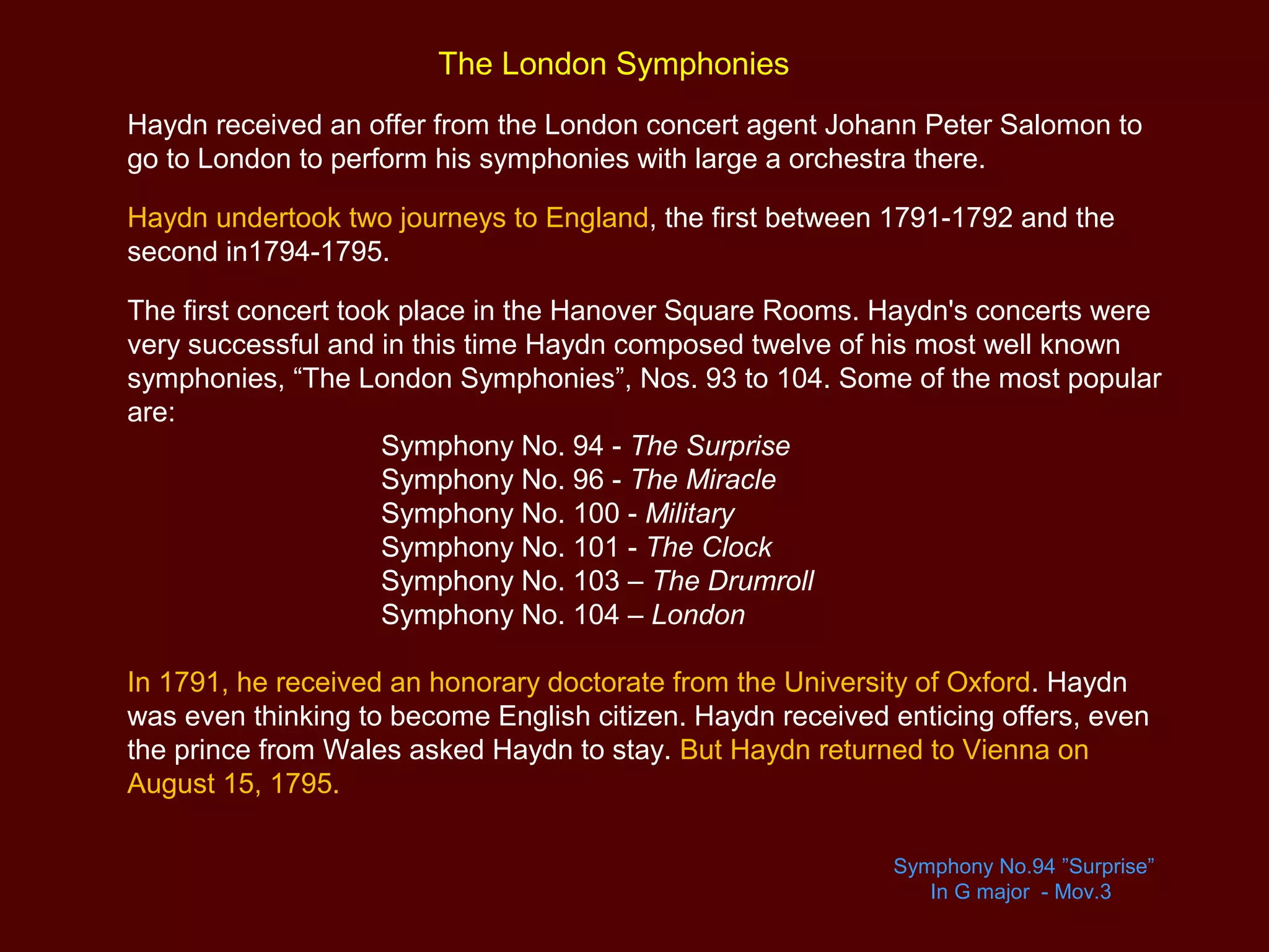 The London Symphonies
Haydn received an offer from the London concert agent Johann Peter Salomon to
go to London to perform his symphonies with large a orchestra there.
Haydn undertook two journeys to England, the first between 1791-1792 and the
second in1794-1795.
The first concert took place in the Hanover Square Rooms. Haydn's concerts were
very successful and in this time Haydn composed twelve of his most well known
symphonies, “The London Symphonies”, Nos. 93 to 104. Some of the most popular
are:
Symphony No. 94 - The Surprise
Symphony No. 96 - The Miracle
Symphony No. 100 - Military
Symphony No. 101 - The Clock
Symphony No. 103 – The Drumroll
Symphony No. 104 – London
In 1791, he received an honorary doctorate from the University of Oxford. Haydn
was even thinking to become English citizen. Haydn received enticing offers, even
the prince from Wales asked Haydn to stay. But Haydn returned to Vienna on
August 15, 1795.
Symphony No.94 ”Surprise”
In G major - Mov.3
 