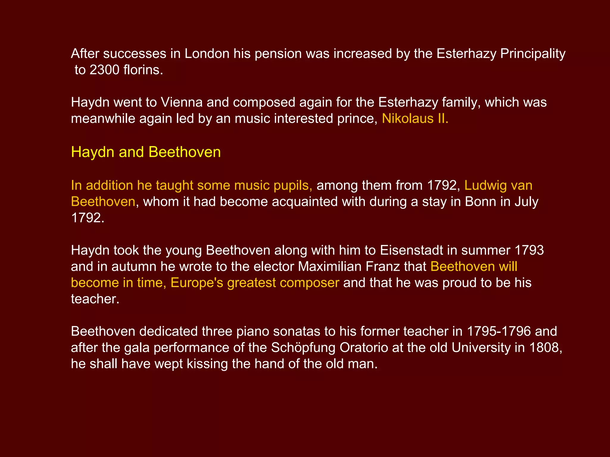 After successes in London his pension was increased by the Esterhazy Principality
to 2300 florins.
Haydn went to Vienna and composed again for the Esterhazy family, which was
meanwhile again led by an music interested prince, Nikolaus II.
Haydn and Beethoven
In addition he taught some music pupils, among them from 1792, Ludwig van
Beethoven, whom it had become acquainted with during a stay in Bonn in July
1792.
Haydn took the young Beethoven along with him to Eisenstadt in summer 1793
and in autumn he wrote to the elector Maximilian Franz that Beethoven will
become in time, Europe's greatest composer and that he was proud to be his
teacher.
Beethoven dedicated three piano sonatas to his former teacher in 1795-1796 and
after the gala performance of the Schöpfung Oratorio at the old University in 1808,
he shall have wept kissing the hand of the old man.
 