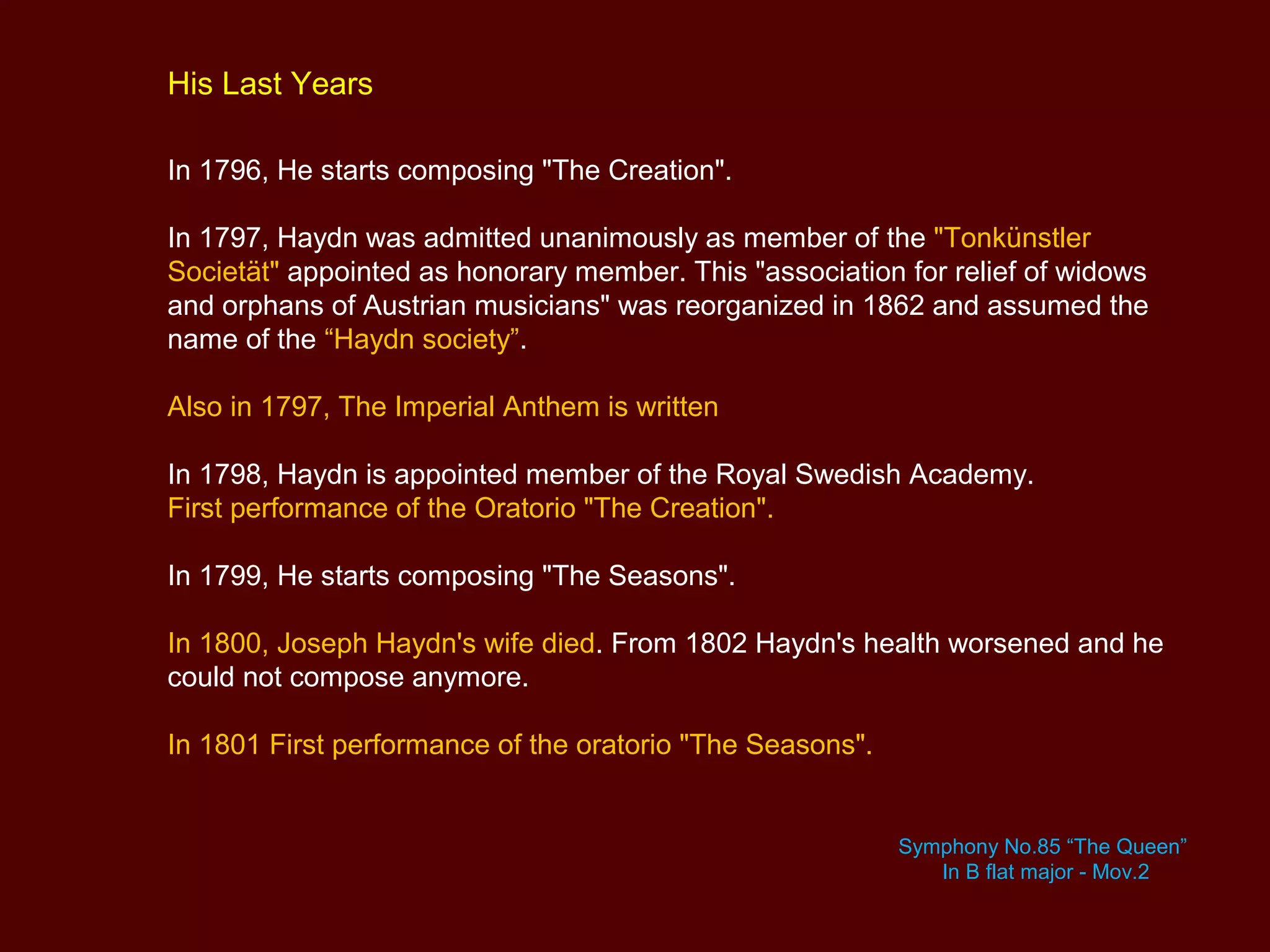 His Last Years
In 1796, He starts composing "The Creation".
In 1797, Haydn was admitted unanimously as member of the "Tonkünstler
Societät" appointed as honorary member. This "association for relief of widows
and orphans of Austrian musicians" was reorganized in 1862 and assumed the
name of the “Haydn society”.
Also in 1797, The Imperial Anthem is written
In 1798, Haydn is appointed member of the Royal Swedish Academy.
First performance of the Oratorio "The Creation".
In 1799, He starts composing "The Seasons".
In 1800, Joseph Haydn's wife died. From 1802 Haydn's health worsened and he
could not compose anymore.
In 1801 First performance of the oratorio "The Seasons".
Symphony No.85 “The Queen”
In B flat major - Mov.2
 