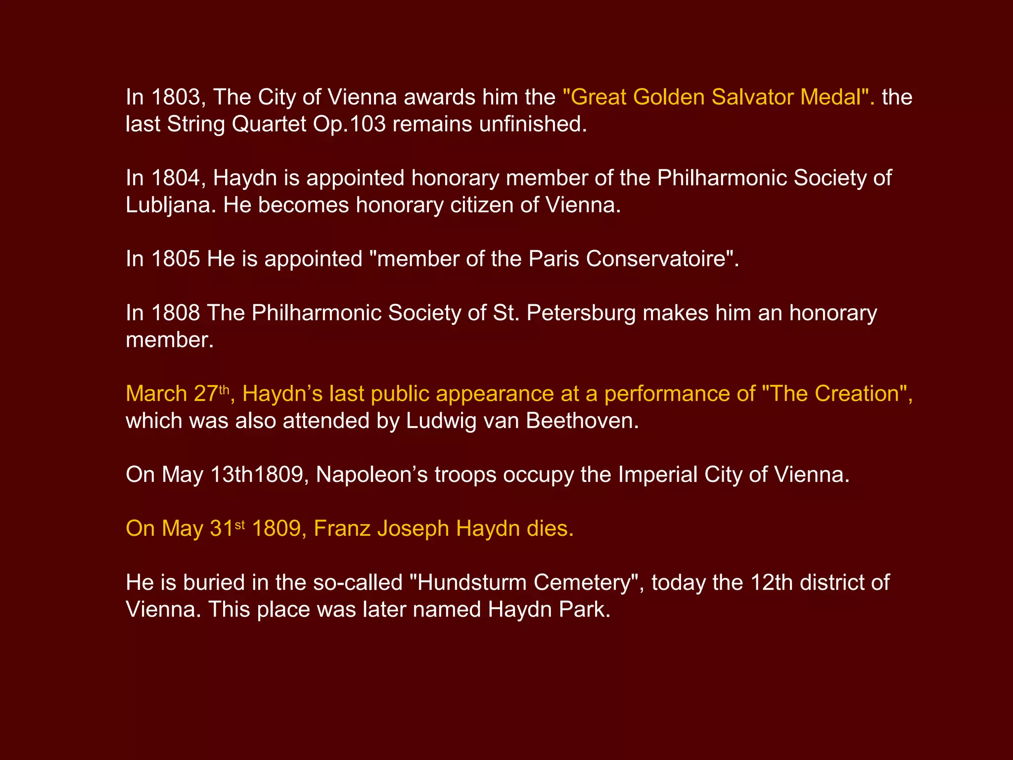 In 1803, The City of Vienna awards him the "Great Golden Salvator Medal". the
last String Quartet Op.103 remains unfinished.
In 1804, Haydn is appointed honorary member of the Philharmonic Society of
Lubljana. He becomes honorary citizen of Vienna.
In 1805 He is appointed "member of the Paris Conservatoire".
In 1808 The Philharmonic Society of St. Petersburg makes him an honorary
member.
March 27th
, Haydn’s last public appearance at a performance of "The Creation",
which was also attended by Ludwig van Beethoven.
On May 13th1809, Napoleon’s troops occupy the Imperial City of Vienna.
On May 31st
1809, Franz Joseph Haydn dies.
He is buried in the so-called "Hundsturm Cemetery", today the 12th district of
Vienna. This place was later named Haydn Park.
 