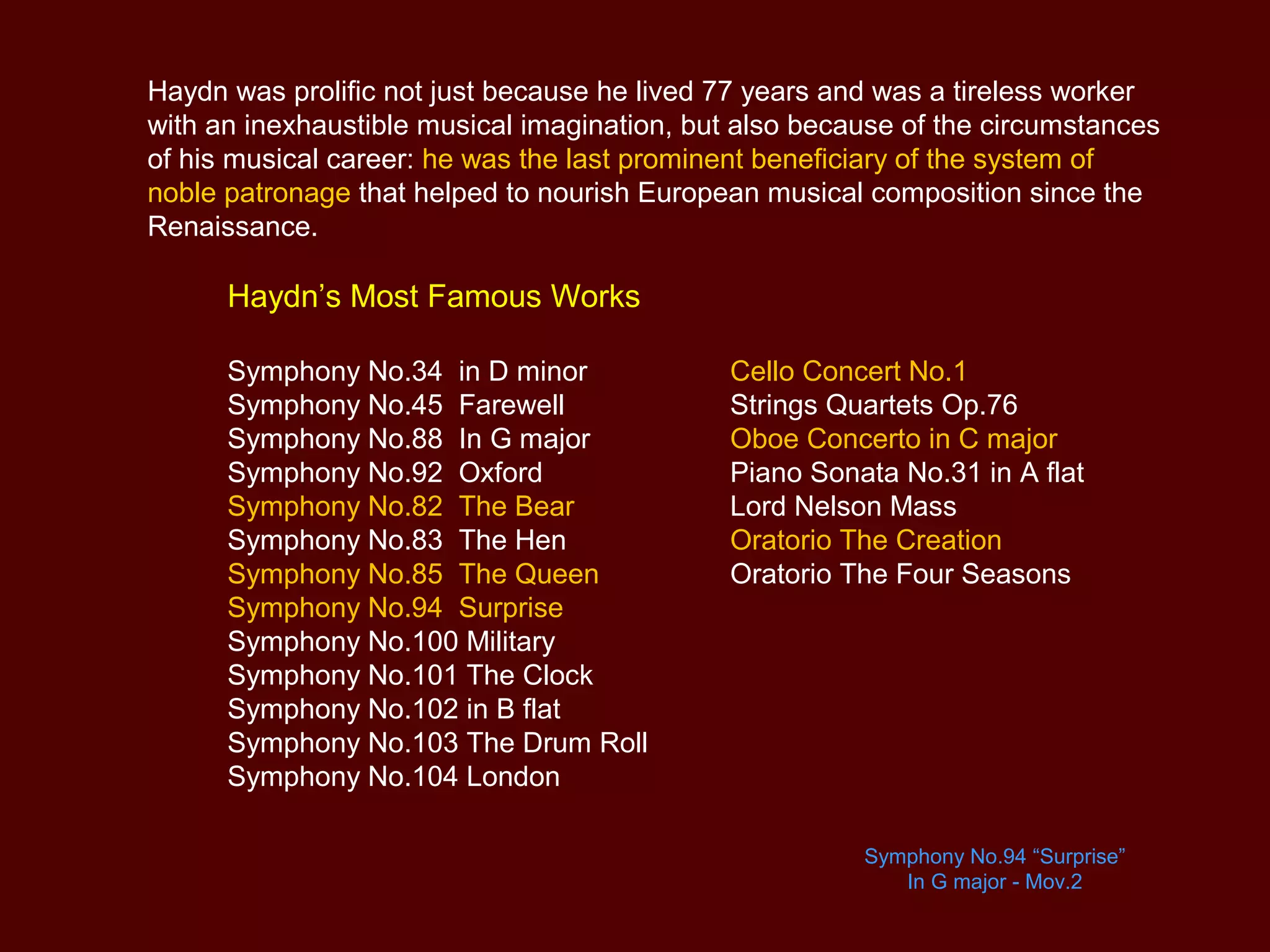 Haydn was prolific not just because he lived 77 years and was a tireless worker
with an inexhaustible musical imagination, but also because of the circumstances
of his musical career: he was the last prominent beneficiary of the system of
noble patronage that helped to nourish European musical composition since the
Renaissance.
Haydn’s Most Famous Works
Cello Concert No.1
Strings Quartets Op.76
Oboe Concerto in C major
Piano Sonata No.31 in A flat
Lord Nelson Mass
Oratorio The Creation
Oratorio The Four Seasons
Symphony No.34 in D minor
Symphony No.45 Farewell
Symphony No.88 In G major
Symphony No.92 Oxford
Symphony No.82 The Bear
Symphony No.83 The Hen
Symphony No.85 The Queen
Symphony No.94 Surprise
Symphony No.100 Military
Symphony No.101 The Clock
Symphony No.102 in B flat
Symphony No.103 The Drum Roll
Symphony No.104 London
Symphony No.94 “Surprise”
In G major - Mov.2
 