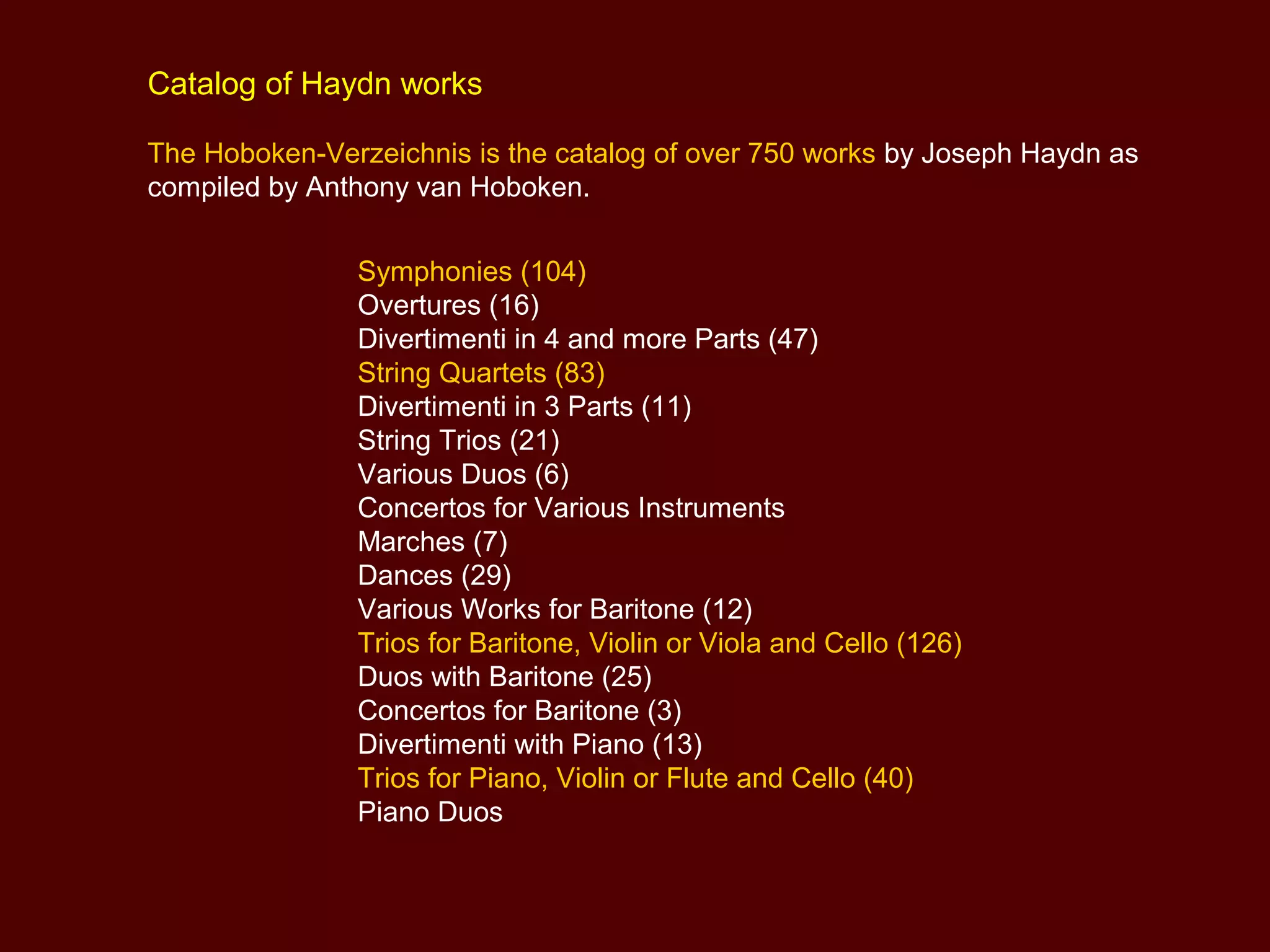Catalog of Haydn works
The Hoboken-Verzeichnis is the catalog of over 750 works by Joseph Haydn as
compiled by Anthony van Hoboken.
Symphonies (104)
Overtures (16)
Divertimenti in 4 and more Parts (47)
String Quartets (83)
Divertimenti in 3 Parts (11)
String Trios (21)
Various Duos (6)
Concertos for Various Instruments
Marches (7)
Dances (29)
Various Works for Baritone (12)
Trios for Baritone, Violin or Viola and Cello (126)
Duos with Baritone (25)
Concertos for Baritone (3)
Divertimenti with Piano (13)
Trios for Piano, Violin or Flute and Cello (40)
Piano Duos
 