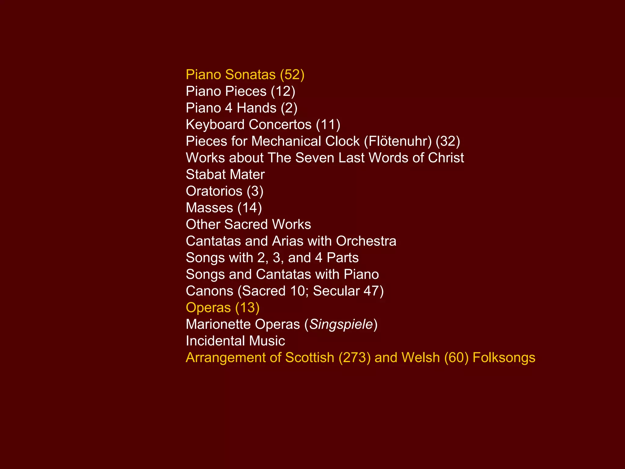 Piano Sonatas (52)
Piano Pieces (12)
Piano 4 Hands (2)
Keyboard Concertos (11)
Pieces for Mechanical Clock (Flötenuhr) (32)
Works about The Seven Last Words of Christ
Stabat Mater
Oratorios (3)
Masses (14)
Other Sacred Works
Cantatas and Arias with Orchestra
Songs with 2, 3, and 4 Parts
Songs and Cantatas with Piano
Canons (Sacred 10; Secular 47)
Operas (13)
Marionette Operas (Singspiele)
Incidental Music
Arrangement of Scottish (273) and Welsh (60) Folksongs
 