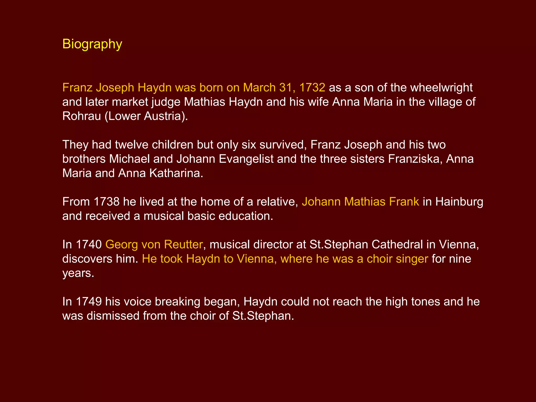 Biography
Franz Joseph Haydn was born on March 31, 1732 as a son of the wheelwright
and later market judge Mathias Haydn and his wife Anna Maria in the village of
Rohrau (Lower Austria).
They had twelve children but only six survived, Franz Joseph and his two
brothers Michael and Johann Evangelist and the three sisters Franziska, Anna
Maria and Anna Katharina.
From 1738 he lived at the home of a relative, Johann Mathias Frank in Hainburg
and received a musical basic education.
In 1740 Georg von Reutter, musical director at St.Stephan Cathedral in Vienna,
discovers him. He took Haydn to Vienna, where he was a choir singer for nine
years.
In 1749 his voice breaking began, Haydn could not reach the high tones and he
was dismissed from the choir of St.Stephan.
 
