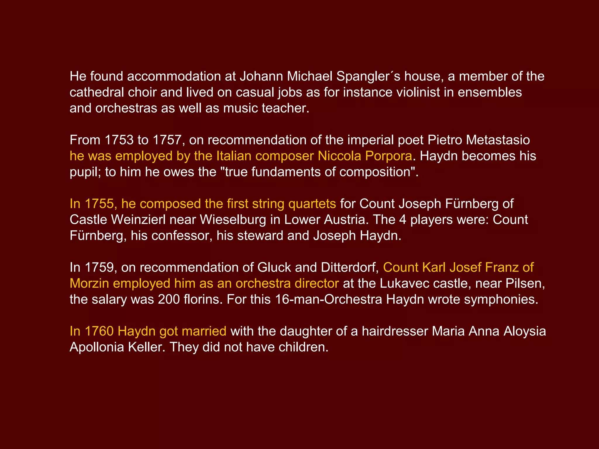 He found accommodation at Johann Michael Spangler´s house, a member of the
cathedral choir and lived on casual jobs as for instance violinist in ensembles
and orchestras as well as music teacher.
From 1753 to 1757, on recommendation of the imperial poet Pietro Metastasio
he was employed by the Italian composer Niccola Porpora. Haydn becomes his
pupil; to him he owes the "true fundaments of composition".
In 1755, he composed the first string quartets for Count Joseph Fürnberg of
Castle Weinzierl near Wieselburg in Lower Austria. The 4 players were: Count
Fürnberg, his confessor, his steward and Joseph Haydn.
In 1759, on recommendation of Gluck and Ditterdorf, Count Karl Josef Franz of
Morzin employed him as an orchestra director at the Lukavec castle, near Pilsen,
the salary was 200 florins. For this 16-man-Orchestra Haydn wrote symphonies.
In 1760 Haydn got married with the daughter of a hairdresser Maria Anna Aloysia
Apollonia Keller. They did not have children.
 