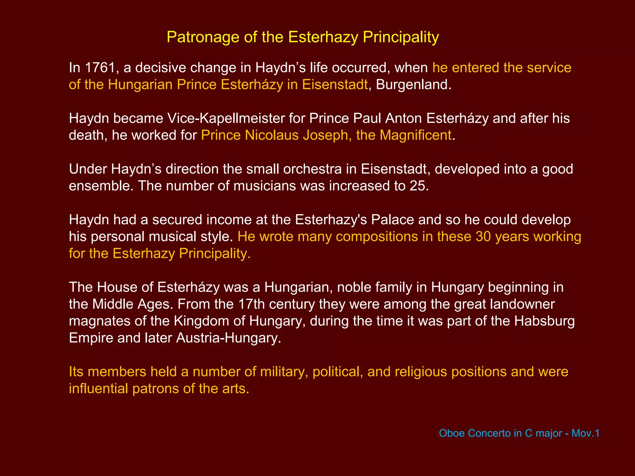 Patronage of the Esterhazy Principality
In 1761, a decisive change in Haydn’s life occurred, when he entered the service
of the Hungarian Prince Esterházy in Eisenstadt, Burgenland.
Haydn became Vice-Kapellmeister for Prince Paul Anton Esterházy and after his
death, he worked for Prince Nicolaus Joseph, the Magnificent.
Under Haydn’s direction the small orchestra in Eisenstadt, developed into a good
ensemble. The number of musicians was increased to 25.
Haydn had a secured income at the Esterhazy's Palace and so he could develop
his personal musical style. He wrote many compositions in these 30 years working
for the Esterhazy Principality.
The House of Esterházy was a Hungarian, noble family in Hungary beginning in
the Middle Ages. From the 17th century they were among the great landowner
magnates of the Kingdom of Hungary, during the time it was part of the Habsburg
Empire and later Austria-Hungary.
Its members held a number of military, political, and religious positions and were
influential patrons of the arts.
Oboe Concerto in C major - Mov.1
 