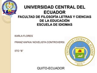 UNIVERSIDAD CENTRAL DEL
ECUADOR
FACULTAD DE FILOSOFÍA LETRAS Y CIENCIAS
DE LA EDUCACIÓN
ESCUELA DE IDIOMAS

KARLA FLORES
FRANZ KAFKA/ NOVELISTA CONTROVERSIAL
5TO “B”

QUITO-ECUADOR

 