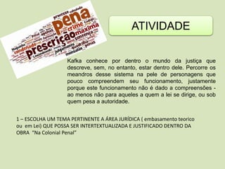 ATIVIDADE
Kafka conhece por dentro o mundo da justiça que
descreve, sem, no entanto, estar dentro dele. Percorre os
meandros desse sistema na pele de personagens que
pouco compreendem seu funcionamento, justamente
porque este funcionamento não é dado a compreensões -
ao menos não para aqueles a quem a lei se dirige, ou sob
quem pesa a autoridade.
1 – ESCOLHA UM TEMA PERTINENTE A ÁREA JURÍDICA ( embasamento teorico
ou em Lei) QUE POSSA SER INTERTEXTUALIZADA E JUSTIFICADO DENTRO DA
OBRA “Na Colonial Penal”
 