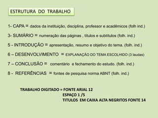 ESTRUTURA DO TRABALHO
1- CAPA = dados da instituição, disciplina, professor e acadêmicos (folh ind.)
3- SUMÁRIO = numeração das páginas , títulos e subtítulos (folh. ind.)
5 - INTRODUÇÃO = apresentação, resumo e objetivo do tema. (folh. ind.)
6 – DESENVOLVIMENTO = EXPLANAÇÃO DO TEMA ESCOLHIDO (3 laudas)
7 – CONCLUSÃO = comentàrio e fechamento do estudo. (folh. ind.)
8 - REFERÊNCIAS = fontes de pesquisa norma ABNT (folh. ind.)
TRABALHO DIGITADO = FONTE ARIAL 12
ESPAÇO 1 /5
TITULOS EM CAIXA ALTA NEGRITOS FONTE 14
 