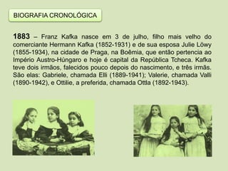BIOGRAFIA CRONOLÓGICA
1883 – Franz Kafka nasce em 3 de julho, filho mais velho do
comerciante Hermann Kafka (1852-1931) e de sua esposa Julie Löwy
(1855-1934), na cidade de Praga, na Boêmia, que então pertencia ao
Império Austro-Húngaro e hoje é capital da República Tcheca. Kafka
teve dois irmãos, falecidos pouco depois do nascimento, e três irmãs.
São elas: Gabriele, chamada Elli (1889-1941); Valerie, chamada Valli
(1890-1942), e Ottilie, a preferida, chamada Ottla (1892-1943).
 