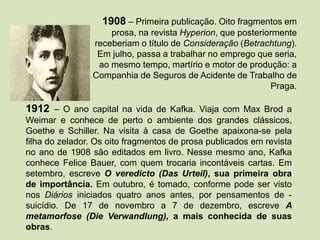 1908 – Primeira publicação. Oito fragmentos em
prosa, na revista Hyperion, que posteriormente
receberiam o título de Consideração (Betrachtung).
Em julho, passa a trabalhar no emprego que seria,
ao mesmo tempo, martírio e motor de produção: a
Companhia de Seguros de Acidente de Trabalho de
Praga.
1912 – O ano capital na vida de Kafka. Viaja com Max Brod a
Weimar e conhece de perto o ambiente dos grandes clássicos,
Goethe e Schiller. Na visita à casa de Goethe apaixona-se pela
filha do zelador. Os oito fragmentos de prosa publicados em revista
no ano de 1908 são editados em livro. Nesse mesmo ano, Kafka
conhece Felice Bauer, com quem trocaria incontáveis cartas. Em
setembro, escreve O veredicto (Das Urteil), sua primeira obra
de importância. Em outubro, é tomado, conforme pode ser visto
nos Diários iniciados quatro anos antes, por pensamentos de -
suicídio. De 17 de novembro a 7 de dezembro, escreve A
metamorfose (Die Verwandlung), a mais conhecida de suas
obras.
 