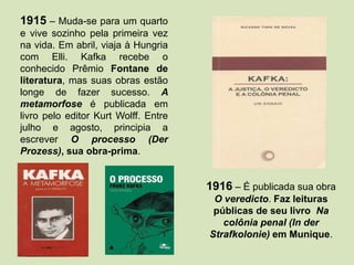 1915 – Muda-se para um quarto
e vive sozinho pela primeira vez
na vida. Em abril, viaja à Hungria
com Elli. Kafka recebe o
conhecido Prêmio Fontane de
literatura, mas suas obras estão
longe de fazer sucesso. A
metamorfose é publicada em
livro pelo editor Kurt Wolff. Entre
julho e agosto, principia a
escrever O processo (Der
Prozess), sua obra-prima.
1916 – É publicada sua obra
O veredicto. Faz leituras
públicas de seu livro Na
colônia penal (In der
Strafkolonie) em Munique.
 