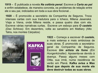 1919 – É publicada a novela Na colônia penal. Escreve a Carta ao pai
e enfim estabelece, de maneira concreta, os problemas de relação entre
ele e seu pai, indiciados em toda a sua obra ficcional. .
1920 – É promovido a secretário da Companhia de Seguros. Troca
intensas cartas com sua tradutora para o tcheco, Milena Jesenská.
Viaja a Viena, onde Milena reside, e passa quatro dias com ela.
Escreve várias narrativas curtas. Escreve um esboço para O castelo
(Das Schloss). Em dezembro, volta ao sanatório em Matliary (Alto
Tatra, nos montes Cárpatos)
1922 – Começa a escrever O castelo,
a mais extensa e mais ambiciosa de
suas obras. É promovido a secretário-
geral da Companhia de Seguros.
Escreve Um artista da fome (Ein
Hungerkünstler). Aposenta-se devido à
doença. Passa alguns meses com
Ottla, sua irmã, numa residência de
verão em Planá. Kafka avisa a Max
Brod que depois de sua morte ele
deve destruir todas as suas obras.
 