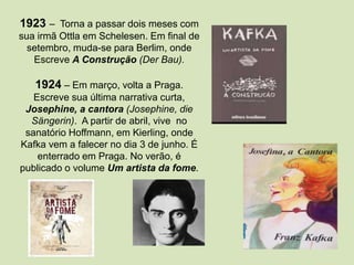 1923 – Torna a passar dois meses com
sua irmã Ottla em Schelesen. Em final de
setembro, muda-se para Berlim, onde
Escreve A Construção (Der Bau).
1924 – Em março, volta a Praga.
Escreve sua última narrativa curta,
Josephine, a cantora (Josephine, die
Sängerin). A partir de abril, vive no
sanatório Hoffmann, em Kierling, onde
Kafka vem a falecer no dia 3 de junho. É
enterrado em Praga. No verão, é
publicado o volume Um artista da fome.
 