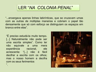 “...enxergava apenas linhas labirínticas, que se cruzavam umas
com as outras de múltiplas maneiras e cobriam o papel tão
densamente que só com esforço se distinguiam os espaços em
branco entre elas”.
“É preciso estudá-la muito tempo.
[...] Naturalmente não pode ser
uma escrita simples”. Como ler
não equivale a uma mera
experiência racional, ele
acrescenta: “[...] não é fácil
decifrar a escrita com os olhos;
mas o nosso homem a decifra
com os seus ferimentos
”.
LER “NA COLONIA PENAL”
 