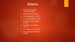 Relatos.
.
 Descripción de un
combate (1905)
 Metamorfosis (1915)
 Contemplación (1913)
 La colonia penal (1919)
 El maestro de pueblo
(1914)
 Bumfled, un solteron
(1915)
 Un medico rural (1919)
 Un artista del hambre
(1924)
.
 