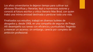 Los años universitarios le dejaron tiempo para cultivar sus
aficiones filosóficas y literarias; leyó a numerosos autores y
conoció al futuro escritor y crítico literario Max Brod, con quien
trabó una íntima amistad destinada a perdurar toda una vida.
Finalizados sus estudios, trabajó en diversos bufetes de
abogados y, desde 1908, en una compañía de seguros de Praga.
Allí desempeño sus tareas con eficiencia y puntualidad, llegando
a merecer un ascenso; sin embargo, carecía por completo de
ambición profesional.
 