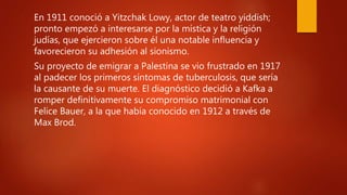 .
En 1911 conoció a Yitzchak Lowy, actor de teatro yiddish;
pronto empezó a interesarse por la mística y la religión
judías, que ejercieron sobre él una notable influencia y
favorecieron su adhesión al sionismo.
Su proyecto de emigrar a Palestina se vio frustrado en 1917
al padecer los primeros síntomas de tuberculosis, que sería
la causante de su muerte. El diagnóstico decidió a Kafka a
romper definitivamente su compromiso matrimonial con
Felice Bauer, a la que había conocido en 1912 a través de
Max Brod.
 