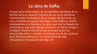 La obra de Kafka.
A pesar de la enfermedad, de la hostilidad manifiesta de su
familia hacia su vocación literaria, de sus cinco tentativas
matrimoniales frustradas y de su empleo de burócrata en
una compañía de seguros de Praga, Franz Kafka se dedicó
intensamente a la literatura. Su obra, que nos ha llegado en
contra de su voluntad expresa (ordenó a su íntimo amigo y
consejero literario Max Brod que quemara todos sus
manuscritos tras su muerte), constituye una de las cumbres
de la literatura alemana y se cuenta entre las más
influyentes e innovadoras del siglo XX.
 
