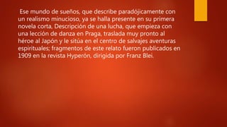 .
Ese mundo de sueños, que describe paradójicamente con
un realismo minucioso, ya se halla presente en su primera
novela corta, Descripción de una lucha, que empieza con
una lección de danza en Praga, traslada muy pronto al
héroe al Japón y le sitúa en el centro de salvajes aventuras
espirituales; fragmentos de este relato fueron publicados en
1909 en la revista Hyperón, dirigida por Franz Blei.
 