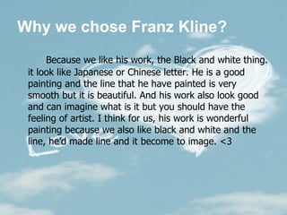 Why we chose Franz Kline? Because we like his work, the Black and white thing. it look like Japanese or Chinese letter. He is a good painting and the line that he have painted is very smooth but it is beautiful. And his work also look good and can imagine what is it but you should have the feeling of artist.   I think for us, his work is wonderful painting because we also like black and white and the line, he’d made line and it become to image. <3  