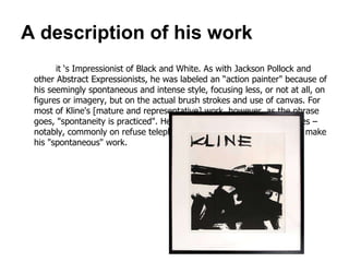 A description of his work it ‘s Impressionist of Black and White. As with Jackson Pollock and other Abstract Expressionists, he was labeled an  “ action painter "  because of his seemingly spontaneous and intense style, focusing less, or not at all, on figures or imagery, but on the actual brush strokes and use of canvas .  For most of Kline's  [ mature and representative ]  work, however, as the phrase goes,  " spontaneity is practiced ".  He would prepare many draft sketches – notably, commonly on refuse telephone book pages – before going to make his  " spontaneous "  work .  