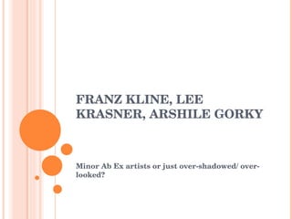 FRANZ KLINE, LEE KRASNER, ARSHILE GORKY Minor Ab Ex artists or just over-shadowed/ over-looked? 
