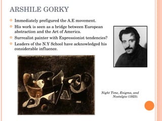 ARSHILE GORKY <ul><li>Immediately prefigured the A.E movement. </li></ul><ul><li>His work is seen as a bridge between Euro...