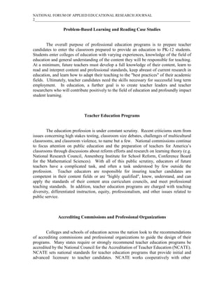 NATIONAL FORUM OF APPLIED EDUCATIONAL RESEARCH JOURNAL
2_____________________________________________________________________________________

                 Problem-Based Learning and Reading Case Studies


        The overall purpose of professional education programs is to prepare teacher
candidates to enter the classroom prepared to provide an education to PK-12 students.
Students enter colleges of education with varying experiences, knowledge of the field of
education and general understanding of the content they will be responsible for teaching.
At a minimum, future teachers must develop a full knowledge of their content, learn to
read and interpret content and professional standards, keep abreast of current research in
education, and learn how to adapt their teaching to the "best practices" of their academic
fields. Ultimately, teacher candidates need the skills necessary for successful long term
employment. In education, a further goal is to create teacher leaders and teacher
researchers who will contribute positively to the field of education and profoundly impact
student learning.



                             Teacher Education Programs


        The education profession is under constant scrutiny. Recent criticisms stem from
issues concerning high stakes testing, classroom size debates, challenges of multicultural
classrooms, and classroom violence, to name but a few. National commissions continue
to focus attention on public education and the preparation of teachers for America’s
classrooms through discussions about reform efforts and research on learning theory (e.g.
National Research Council, Annenberg Institute for School Reform, Conference Board
for the Mathematical Sciences). With all of this public scrutiny, educators of future
teachers have a complicated task, and often a task understood by few outside the
profession. Teacher educators are responsible for insuring teacher candidates are
competent in their content fields or are "highly qualified", know, understand, and can
apply the standards of their content area curriculum councils, and meet professional
teaching standards. In addition, teacher education programs are charged with teaching
diversity, differentiated instruction, equity, professionalism, and other issues related to
public service.



              Accrediting Commissions and Professional Organizations


       Colleges and schools of education across the nation look to the recommendations
of accrediting commissions and professional organizations to guide the design of their
programs. Many states require or strongly recommend teacher education programs be
accredited by the National Council for the Accreditation of Teacher Education (NCATE).
NCATE sets national standards for teacher education programs that provide initial and
advanced licensure to teacher candidates. NCATE works cooperatively with other
 