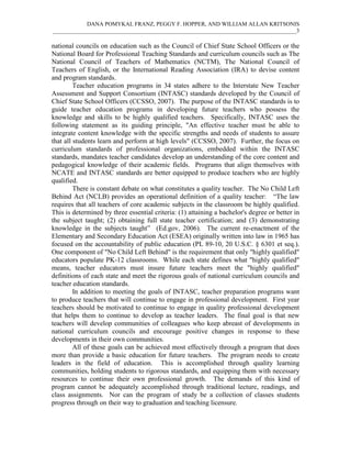 DANA POMYKAL FRANZ, PEGGY F. HOPPER, AND WILLIAM ALLAN KRITSONIS
_____________________________________________________________________________________3

national councils on education such as the Council of Chief State School Officers or the
National Board for Professional Teaching Standards and curriculum councils such as The
National Council of Teachers of Mathematics (NCTM), The National Council of
Teachers of English, or the International Reading Association (IRA) to devise content
and program standards.
         Teacher education programs in 34 states adhere to the Interstate New Teacher
Assessment and Support Consortium (INTASC) standards developed by the Council of
Chief State School Officers (CCSSO, 2007). The purpose of the INTASC standards is to
guide teacher education programs in developing future teachers who possess the
knowledge and skills to be highly qualified teachers. Specifically, INTASC uses the
following statement as its guiding principle, "An effective teacher must be able to
integrate content knowledge with the specific strengths and needs of students to assure
that all students learn and perform at high levels" (CCSSO, 2007). Further, the focus on
curriculum standards of professional organizations, embedded within the INTASC
standards, mandates teacher candidates develop an understanding of the core content and
pedagogical knowledge of their academic fields. Programs that align themselves with
NCATE and INTASC standards are better equipped to produce teachers who are highly
qualified.
         There is constant debate on what constitutes a quality teacher. The No Child Left
Behind Act (NCLB) provides an operational definition of a quality teacher: “The law
requires that all teachers of core academic subjects in the classroom be highly qualified.
This is determined by three essential criteria: (1) attaining a bachelor's degree or better in
the subject taught; (2) obtaining full state teacher certification; and (3) demonstrating
knowledge in the subjects taught” (Ed.gov, 2006). The current re-enactment of the
Elementary and Secondary Education Act (ESEA) originally written into law in 1965 has
focused on the accountability of public education (PL 89-10, 20 U.S.C. § 6301 et seq.).
One component of "No Child Left Behind" is the requirement that only "highly qualified"
educators populate PK-12 classrooms. While each state defines what "highly qualified"
means, teacher educators must insure future teachers meet the "highly qualified"
definitions of each state and meet the rigorous goals of national curriculum councils and
teacher education standards.
         In addition to meeting the goals of INTASC, teacher preparation programs want
to produce teachers that will continue to engage in professional development. First year
teachers should be motivated to continue to engage in quality professional development
that helps them to continue to develop as teacher leaders. The final goal is that new
teachers will develop communities of colleagues who keep abreast of developments in
national curriculum councils and encourage positive changes in response to these
developments in their own communities.
         All of these goals can be achieved most effectively through a program that does
more than provide a basic education for future teachers. The program needs to create
leaders in the field of education. This is accomplished through quality learning
communities, holding students to rigorous standards, and equipping them with necessary
resources to continue their own professional growth. The demands of this kind of
program cannot be adequately accomplished through traditional lecture, readings, and
class assignments. Nor can the program of study be a collection of classes students
progress through on their way to graduation and teaching licensure.
 