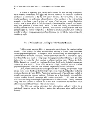 NATIONAL FORUM OF APPLIED EDUCATIONAL RESEARCH JOURNAL
4_____________________________________________________________________________________

        With this as a primary goal, faculty strive to find the best teaching strategies to
have students comprehend and apply the national standards and inculcate in teacher
candidates a commitment to be the best teacher possible. However, there is no way
teacher candidates can understand all ramifications of the standards or the best teaching
strategies or the latest research at this early stage of their careers. Instead, beginning
teachers need to know where to find the strategies, how to read the research, and how to
apply best practices (Cochran-Smith, 2001). To this end, faculty are committed to
teaching students how to analyze a problem, find solutions to the problem, and then
correctly apply the current best practice so that later as practicing teachers, they will have
a model to follow. Once again, problem-based learning can provide the methodologies to
meet these goals.



              Use of Problem-Based Learning to Foster Teacher Leaders


        Problem-based learning (PBL) is an emerging methodology for creating teacher
leaders. One strategy for using problem-based learning is to use cases throughout
teacher preparation programs. Writing PBL cases and facilitating the research process is
different from a traditional classroom. Preservice teachers' abilities to research and apply
their knowledge as a result of being taught through problem-based learning is generally
believed to be worth the effort required to change teaching styles (Watson & Groh,
2001). Educational research has continuously shown that learning in isolation does not
translate to best practice. In an effort to produce highly qualified teachers, teacher
preparation programs search for ideal methods for preparing teacher candidates.
        Cases, written specifically for use in problem-based learning, are problems based
on real world issues that force students to problem solve, research, and produce authentic
solutions (Brocato & Franz, 2003). Accordingly, components of a quality case include a
complex problem that engages students. Problems are at least initially open-ended to
connect previous learned knowledge with content area goals. PBL cases are more
effective when integrated throughout professional education courses. Faculty members
using PBL must continue to research and expand PBL cases to meet the individual needs
of their courses and keep the case relevant and timely.
          The following graphic represents the informational delivery system in a
traditional classroom versus the delivery system in a classroom using problem-based
learning:
 